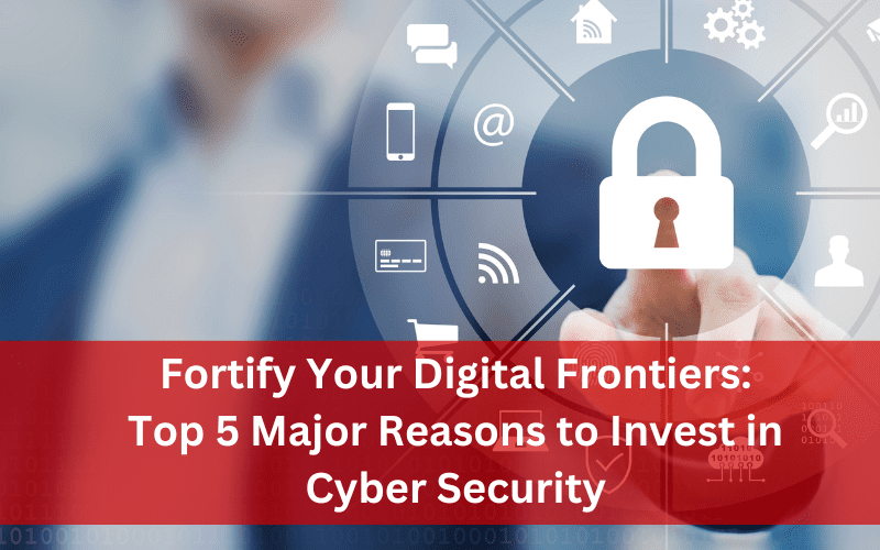 Fortify Your Digital Frontiers- 5 Major Reasons to Invest in Cyber Security